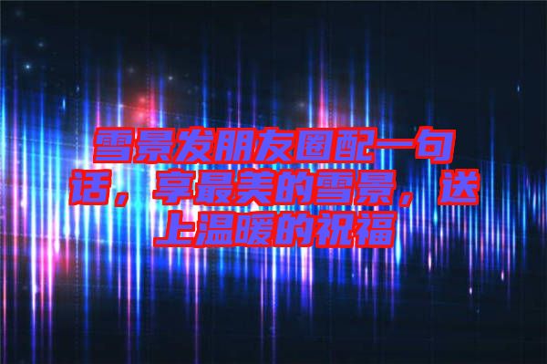 雪景發朋友圈配一句話，享最美的雪景，送上溫暖的祝福