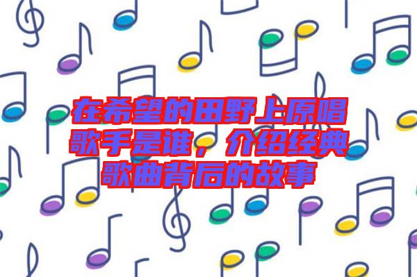 在希望的田野上原唱歌手是誰,介紹經(jīng)典歌曲背后的故事