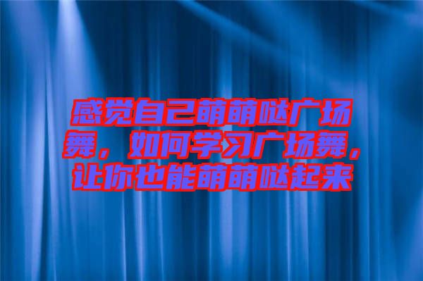 感覺自己萌萌噠廣場舞,如何學習廣場舞,讓你也能萌萌噠起來