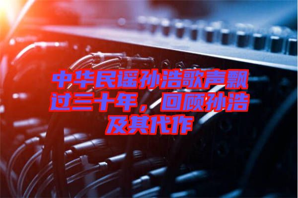 中華民謠孫浩歌聲飄過三十年,回顧孫浩及其代作