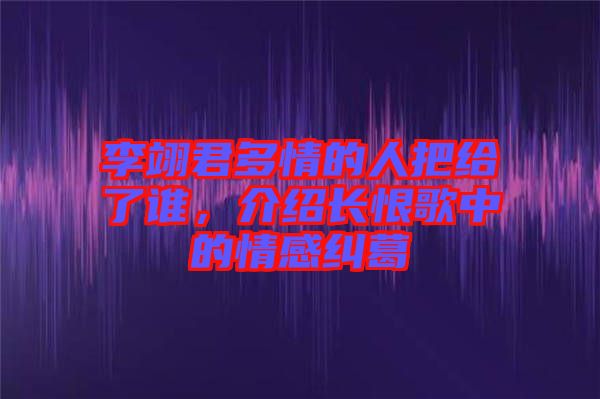 李翊君多情的人把給了誰,介紹長恨歌中的情感糾葛