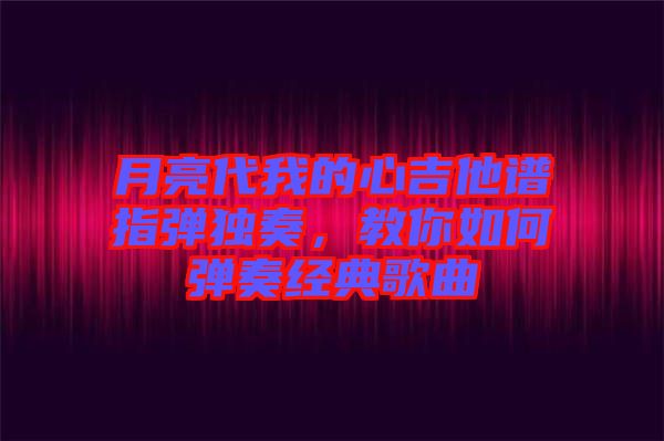 月亮代我的心吉他譜指彈獨(dú)奏,教你如何彈奏經(jīng)典歌曲
