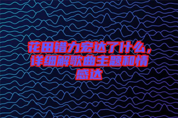 花田錯(cuò)力宏達(dá)了什么,詳細(xì)解歌曲主題和情感達(dá)