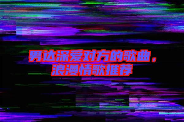 男達(dá)深愛對(duì)方的歌曲,浪漫情歌推薦