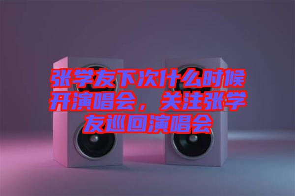 張學(xué)友下次什么時候開演唱會,關(guān)注張學(xué)友巡回演唱會