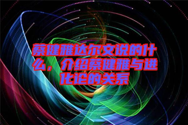 蔡健雅達爾文說的什么，介紹蔡健雅與進化論的關系