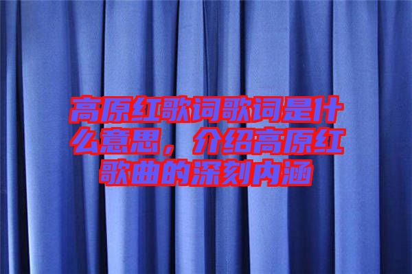 高原紅歌詞歌詞是什么意思,介紹高原紅歌曲的深刻內涵