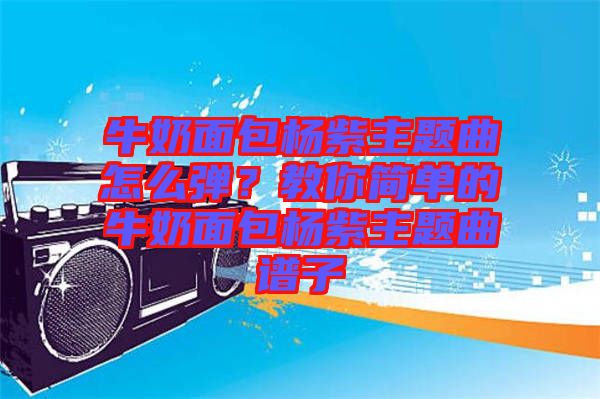 牛奶面包楊紫主題曲怎么彈?教你簡單的牛奶面包楊紫主題曲譜子
