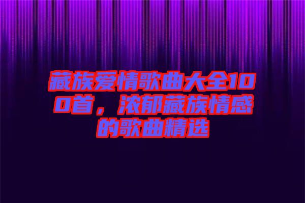 藏族愛情歌曲大全100首,濃郁藏族情感的歌曲精選