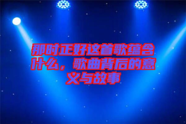 那時正好這首歌蘊含什么,歌曲背后的意義與故事