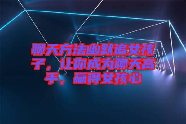 聊天方法幽默追女孩子,讓你成為聊天高手,贏得女孩心