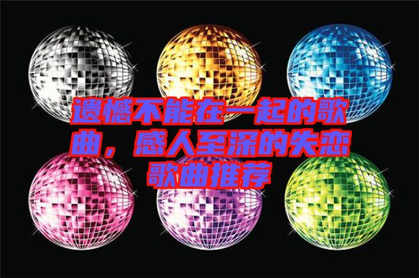 遺憾不能在一起的歌曲,感人至深的失戀歌曲推薦