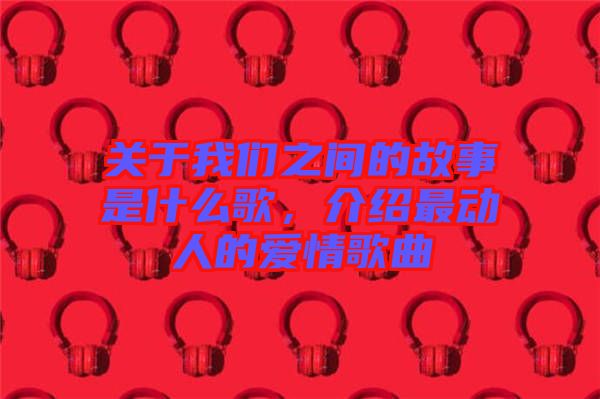關于我們之間的故事是什么歌，介紹最動人的愛情歌曲