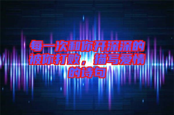 每一次和你開深深的被你打敗,描寫愛情的詩句