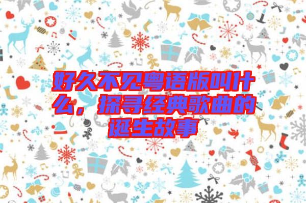 好久不見粵語版叫什么，探尋經典歌曲的誕生故事