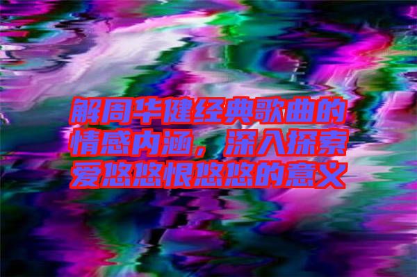 解周華健經典歌曲的情感內涵,深入探索愛悠悠恨悠悠的意義