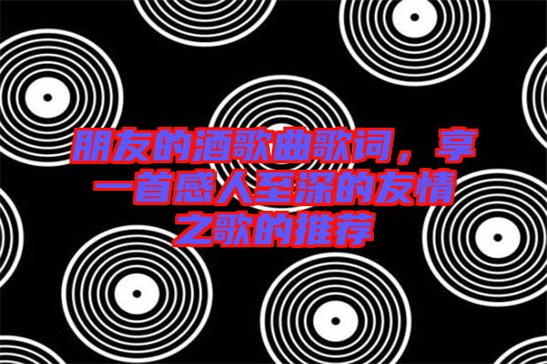 朋友的酒歌曲歌詞，享一首感人至深的友情之歌的推薦