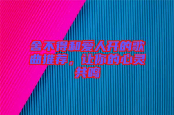 舍不得和愛人開的歌曲推薦，讓你的心靈共鳴
