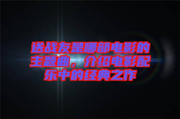 送戰(zhàn)友是哪部電影的主題曲，介紹電影配樂中的經(jīng)典之作