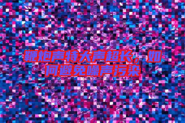 鞭炮聲特大聲超長,如何避免噪聲污染