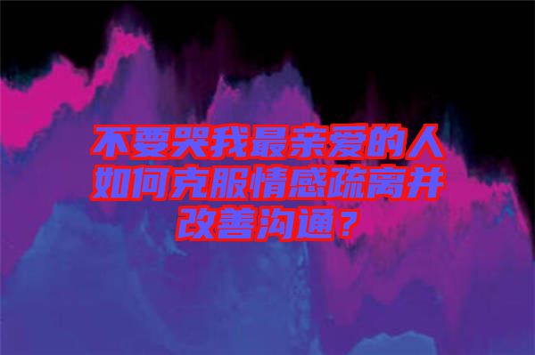 不要哭我最親愛(ài)的人如何克服情感疏離并改善溝通？