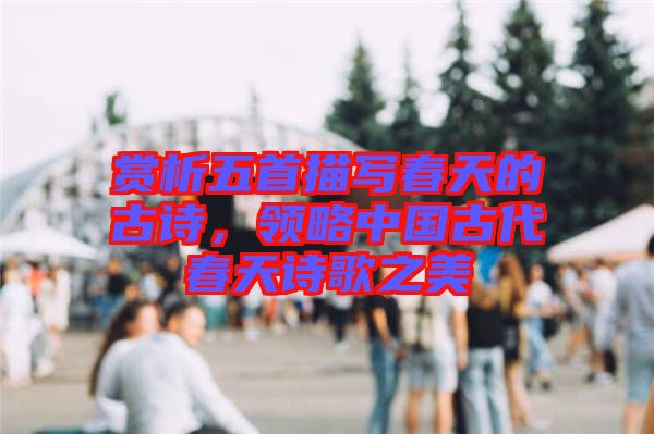 賞析五首描寫春天的古詩，領略中國古代春天詩歌之美