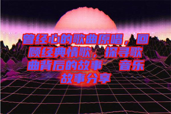 曾經心的歌曲原唱,回顧經典情歌,探尋歌曲背后的故事 音樂故事分享