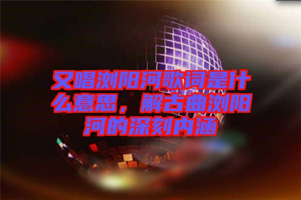又唱瀏陽河歌詞是什么意思,解古曲瀏陽河的深刻內涵