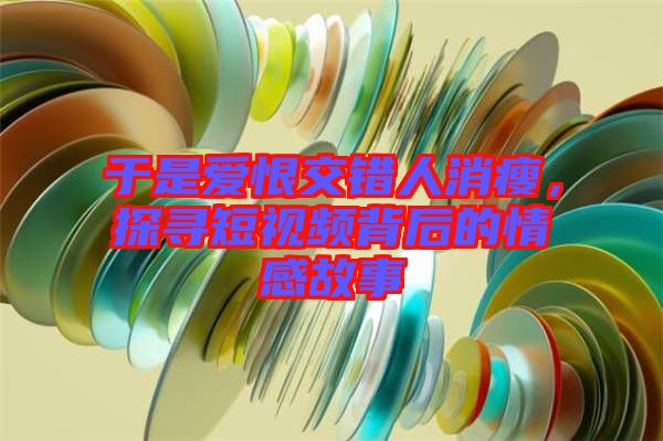 于是愛恨交錯人消瘦,探尋短視頻背后的情感故事