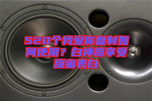 520個我愛你復制如何使用？白神器享受甜蜜表白