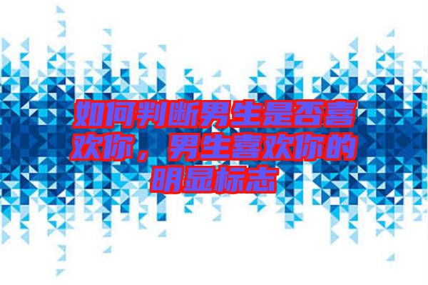 如何判斷男生是否喜歡你,男生喜歡你的明顯標志