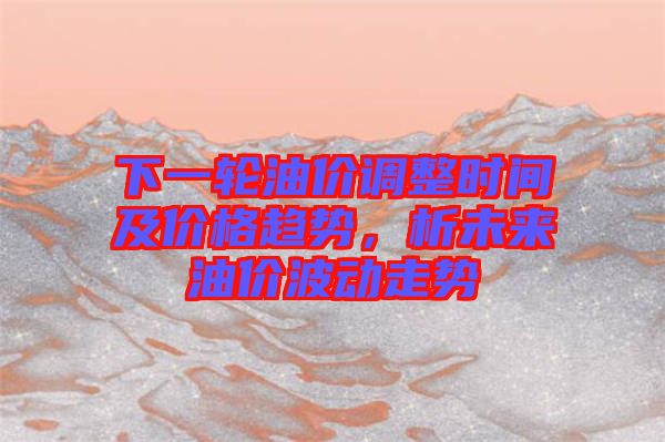 下一輪油價調整時間及價格趨勢，析未來油價波動走勢