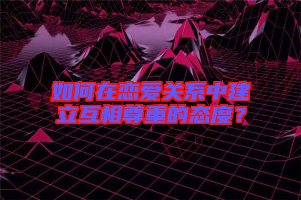 如何在戀愛關系中建立互相尊重的態度？