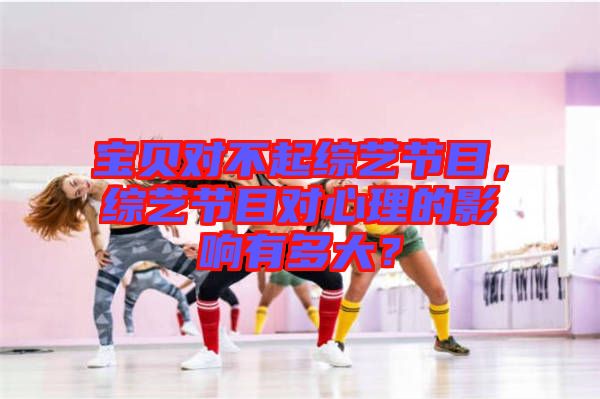 寶貝對不起綜藝節(jié)目,綜藝節(jié)目對心理的影響有多大?