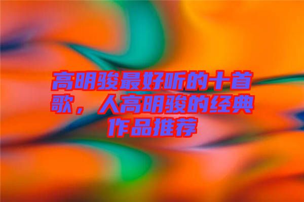 高明駿最好聽的十首歌，人高明駿的經典作品推薦