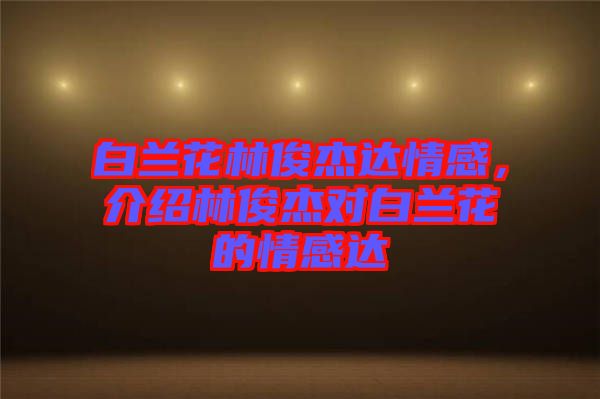 白蘭花林俊杰達情感，介紹林俊杰對白蘭花的情感達