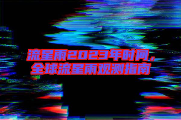流星雨2023年時間,全球流星雨觀測指南