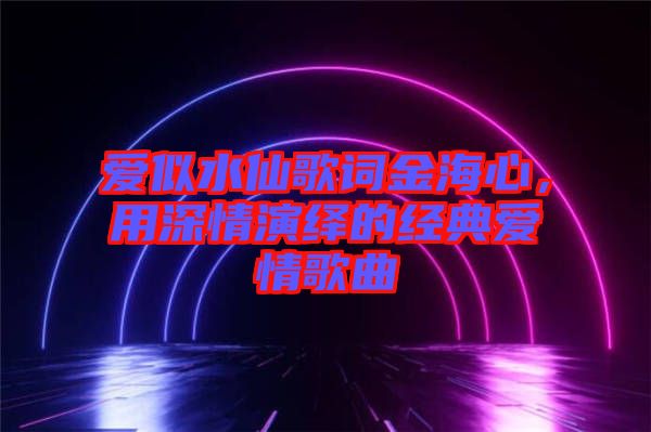 愛(ài)似水仙歌詞金海心,用深情演繹的經(jīng)典愛(ài)情歌曲