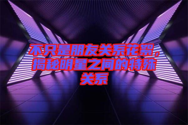 不只是朋友關系花絮,揭秘明星之間的特殊關系