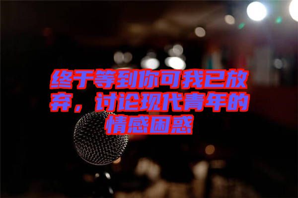 終于等到你可我已放棄，討論現代青年的情感困惑