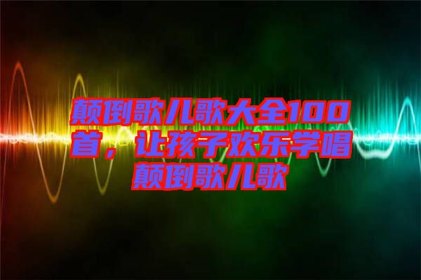 顛倒歌兒歌大全100首,讓孩子歡樂學(xué)唱顛倒歌兒歌
