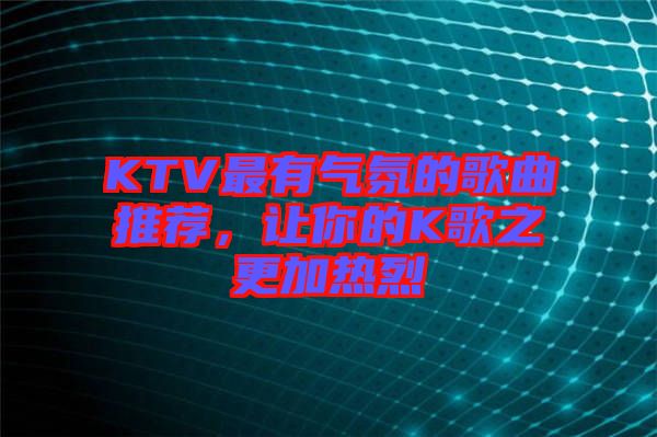 KTV最有氣氛的歌曲推薦，讓你的K歌之更加熱烈