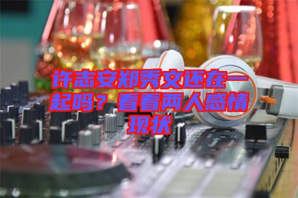 許志安鄭秀文還在一起嗎?看看兩人感情現(xiàn)狀