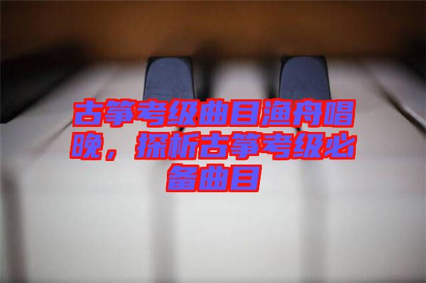 古箏考級曲目漁舟唱晚,探析古箏考級必備曲目
