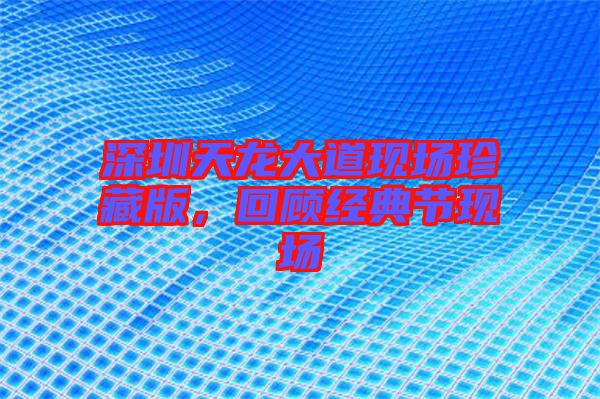 深圳天龍大道現(xiàn)場珍藏版,回顧經(jīng)典節(jié)現(xiàn)場