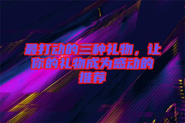 最打動的三種禮物，讓你的禮物成為感動的推薦