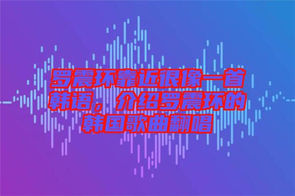 羅震環(huán)靠近很像一首韓語,介紹羅震環(huán)的韓國歌曲翻唱