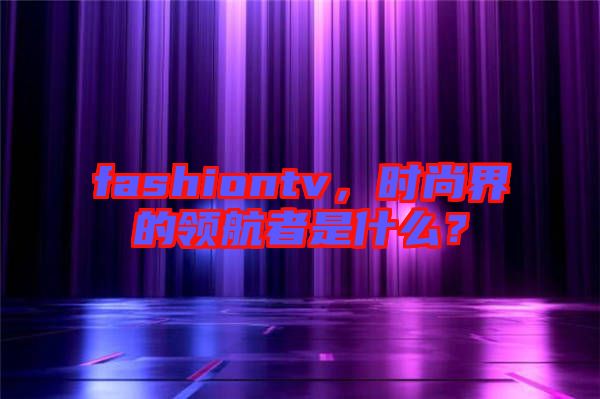 fashiontv，時尚界的領航者是什么？