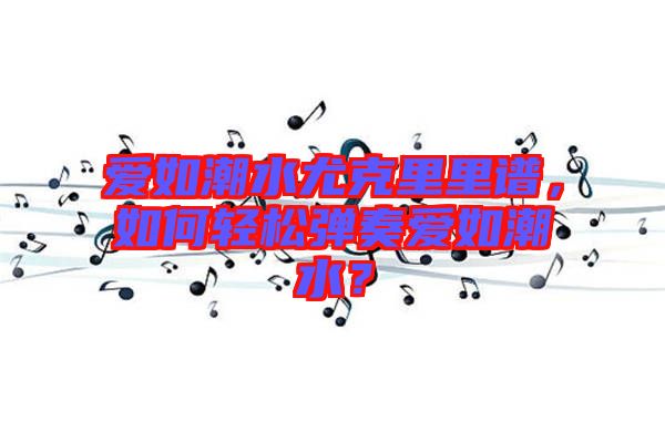 愛如潮水尤克里里譜,如何輕松彈奏愛如潮水?