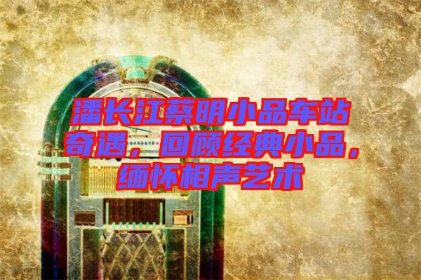 潘長江蔡明小品車站奇遇，回顧經典小品，緬懷相聲藝術